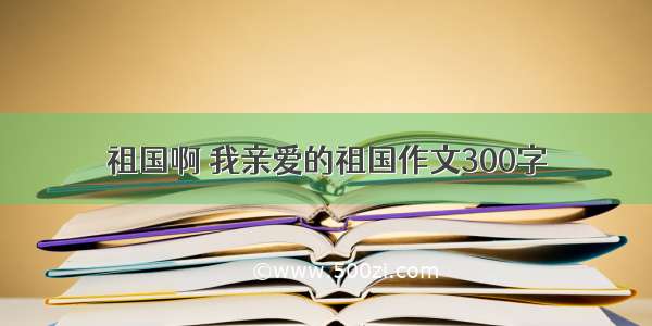 祖国啊 我亲爱的祖国作文300字