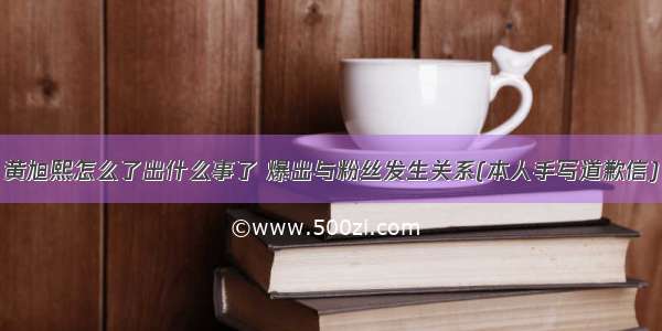 黄旭熙怎么了出什么事了 爆出与粉丝发生关系(本人手写道歉信)