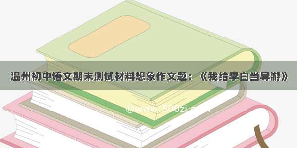 温州初中语文期末测试材料想象作文题：《我给李白当导游》