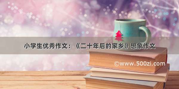 小学生优秀作文：《二十年后的家乡》想象作文