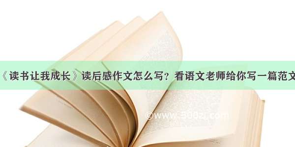 《读书让我成长》读后感作文怎么写？看语文老师给你写一篇范文！