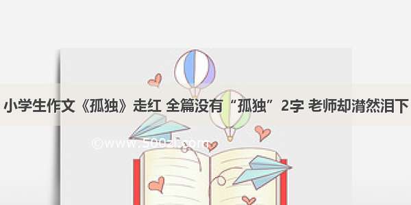 小学生作文《孤独》走红 全篇没有“孤独”2字 老师却潸然泪下