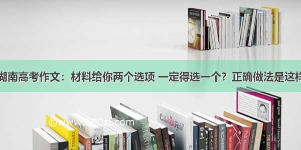 湖南高考作文：材料给你两个选项 一定得选一个？正确做法是这样