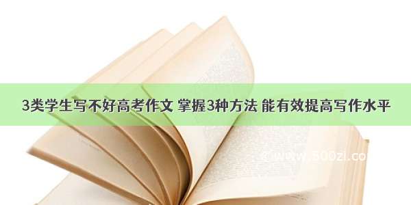 3类学生写不好高考作文 掌握3种方法 能有效提高写作水平