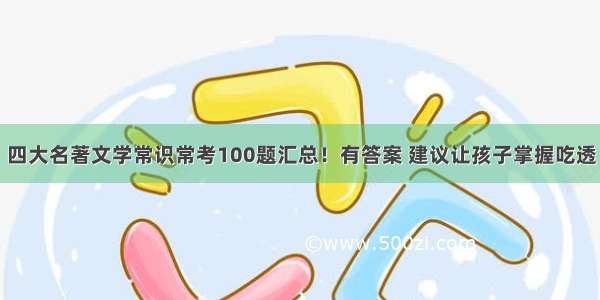 四大名著文学常识常考100题汇总！有答案 建议让孩子掌握吃透