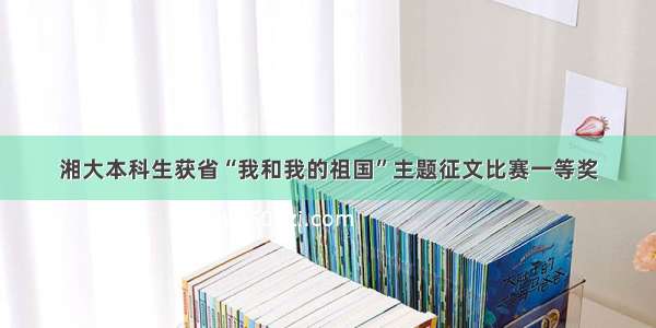 湘大本科生获省“我和我的祖国”主题征文比赛一等奖