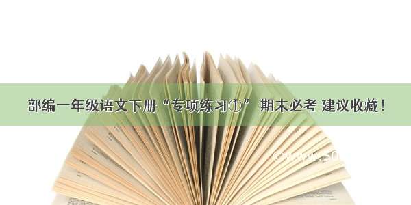 部编一年级语文下册“专项练习①” 期末必考 建议收藏！