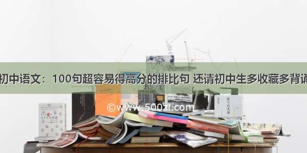 初中语文：100句超容易得高分的排比句 还请初中生多收藏多背诵