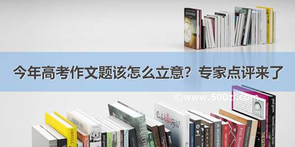 今年高考作文题该怎么立意？专家点评来了