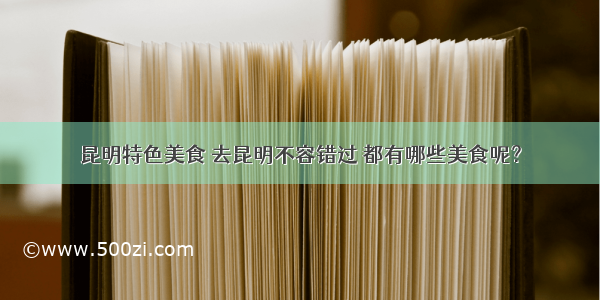 昆明特色美食 去昆明不容错过 都有哪些美食呢？