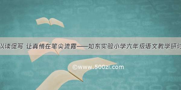 以读促写 让真情在笔尖流露——如东实验小学六年级语文教学研讨