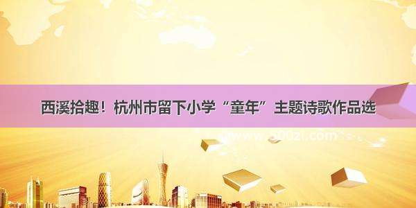 西溪拾趣！杭州市留下小学“童年”主题诗歌作品选