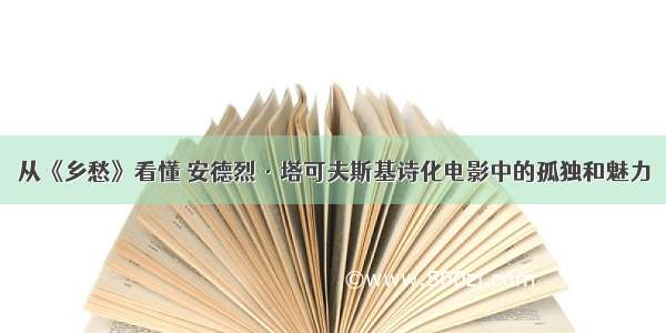 从《乡愁》看懂 安德烈·塔可夫斯基诗化电影中的孤独和魅力