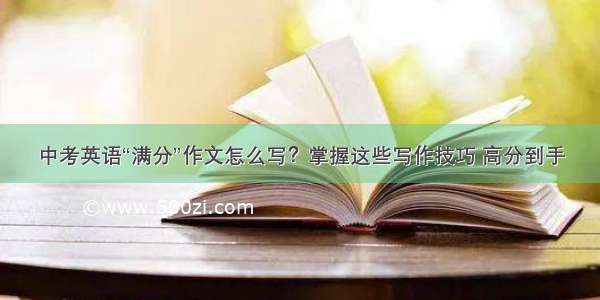 中考英语“满分”作文怎么写？掌握这些写作技巧 高分到手