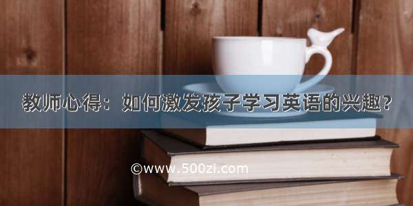 教师心得：如何激发孩子学习英语的兴趣？