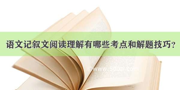 语文记叙文阅读理解有哪些考点和解题技巧？