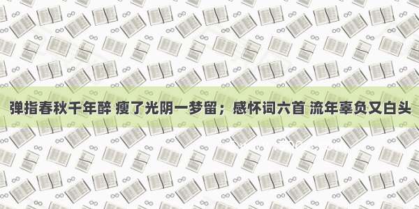 弹指春秋千年醉 瘦了光阴一梦留；感怀词六首 流年辜负又白头