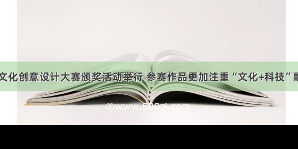 山西省文化创意设计大赛颁奖活动举行 参赛作品更加注重“文化+科技”融合创新