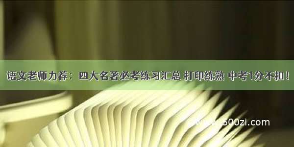 语文老师力荐：四大名著必考练习汇总 打印练熟 中考1分不扣！