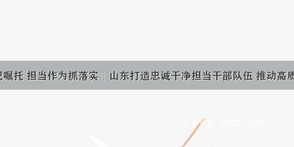 「牢记嘱托 担当作为抓落实」山东打造忠诚干净担当干部队伍 推动高质量发展