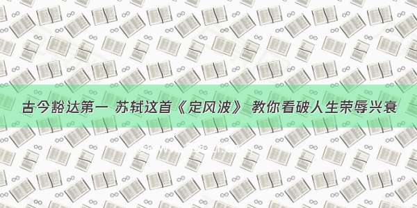 古今豁达第一 苏轼这首《定风波》 教你看破人生荣辱兴衰