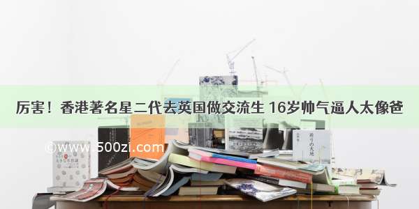 厉害！香港著名星二代去英国做交流生 16岁帅气逼人太像爸