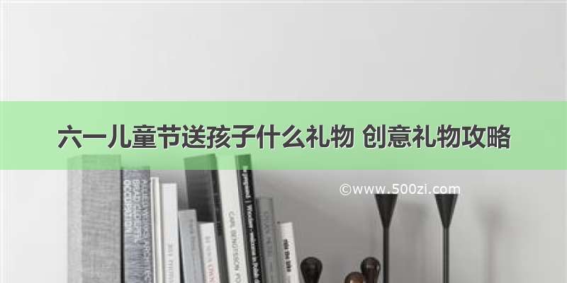 六一儿童节送孩子什么礼物 创意礼物攻略