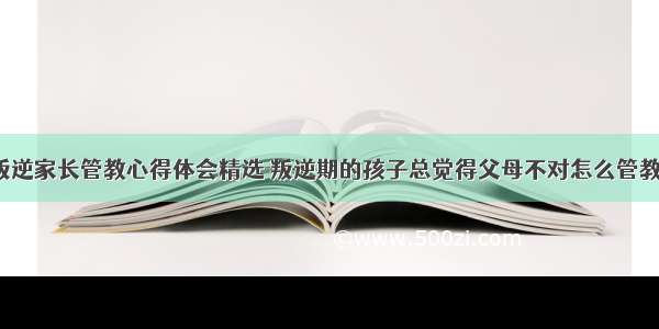 孩子叛逆家长管教心得体会精选 叛逆期的孩子总觉得父母不对怎么管教(9篇)