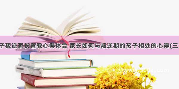 孩子叛逆家长管教心得体会 家长如何与叛逆期的孩子相处的心得(三篇)