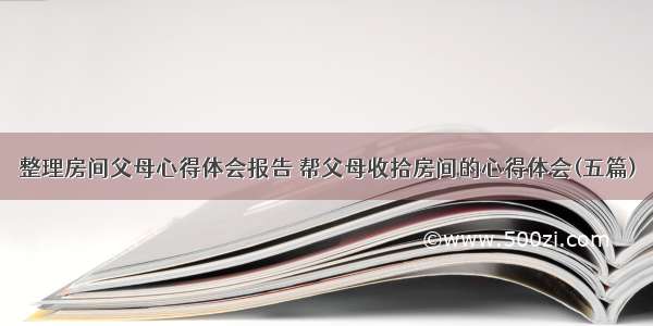 整理房间父母心得体会报告 帮父母收拾房间的心得体会(五篇)