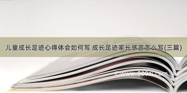 儿童成长足迹心得体会如何写 成长足迹家长感言怎么写(三篇)