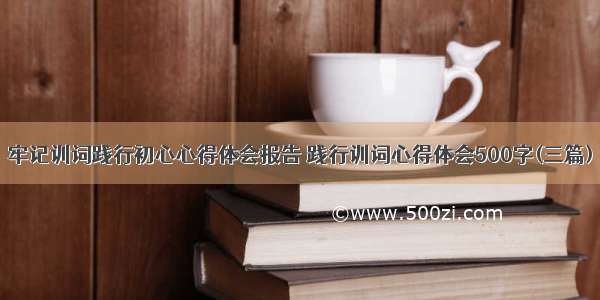 牢记训词践行初心心得体会报告 践行训词心得体会500字(三篇)