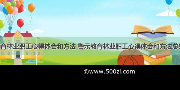 警示教育林业职工心得体会和方法 警示教育林业职工心得体会和方法总结(3篇)