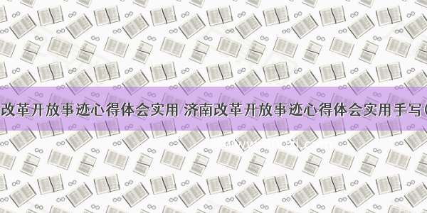 济南改革开放事迹心得体会实用 济南改革开放事迹心得体会实用手写(9篇)