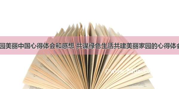 绿色家园美丽中国心得体会和感想 共谋绿色生活共建美丽家园的心得体会(八篇)