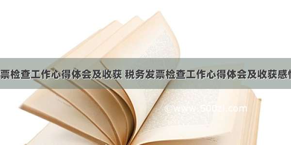 税务发票检查工作心得体会及收获 税务发票检查工作心得体会及收获感悟(6篇)