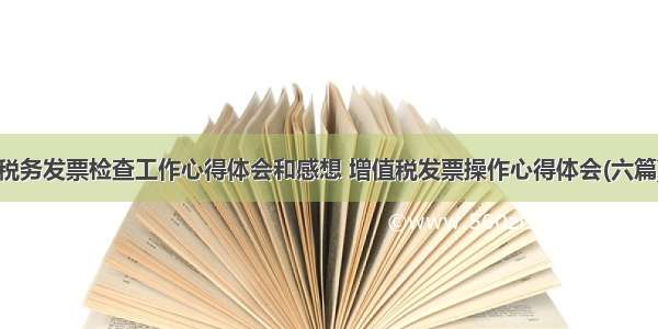 税务发票检查工作心得体会和感想 增值税发票操作心得体会(六篇)