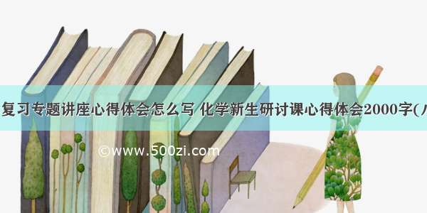 化学复习专题讲座心得体会怎么写 化学新生研讨课心得体会2000字(八篇)