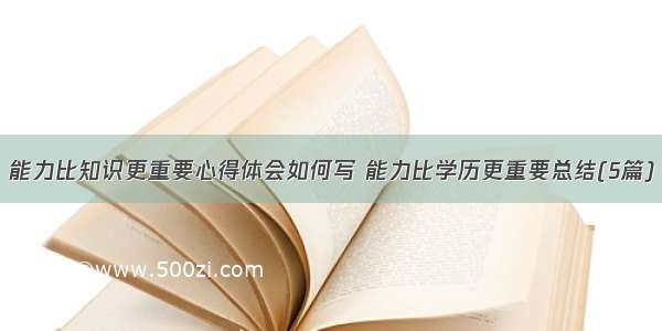 能力比知识更重要心得体会如何写 能力比学历更重要总结(5篇)