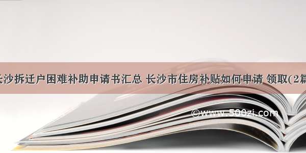 长沙拆迁户困难补助申请书汇总 长沙市住房补贴如何申请 领取(2篇)