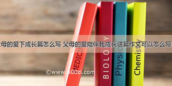 我在父母的爱下成长篇怎么写 父母的爱陪伴我成长这篇作文可以怎么写?(三篇)