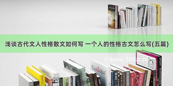 浅谈古代文人性格散文如何写 一个人的性格古文怎么写(五篇)