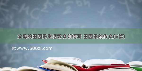 父母的田园乐生活散文如何写 田园乐的作文(5篇)