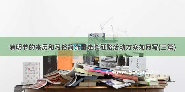 清明节的来历和习俗简介重走长征路活动方案如何写(三篇)