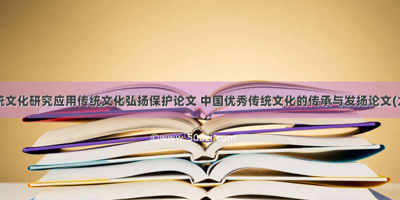 中国传统文化研究应用传统文化弘扬保护论文 中国优秀传统文化的传承与发扬论文(九篇)