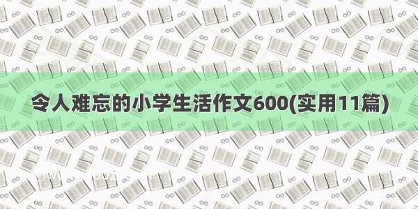 令人难忘的小学生活作文600(实用11篇)