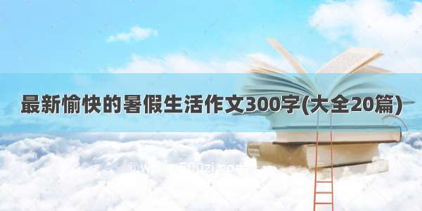 最新愉快的暑假生活作文300字(大全20篇)