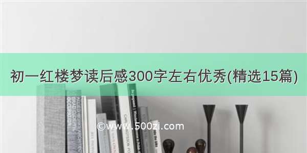 初一红楼梦读后感300字左右优秀(精选15篇)