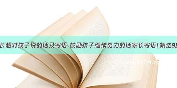 家长想对孩子说的话及寄语 鼓励孩子继续努力的话家长寄语(精选9篇)