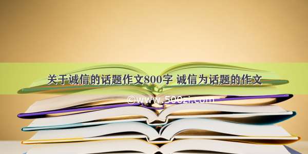 关于诚信的话题作文800字 诚信为话题的作文